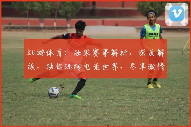 ku游体育：独家赛事解析，深度解读，助你玩转电竞世界，尽享激情赛事体验