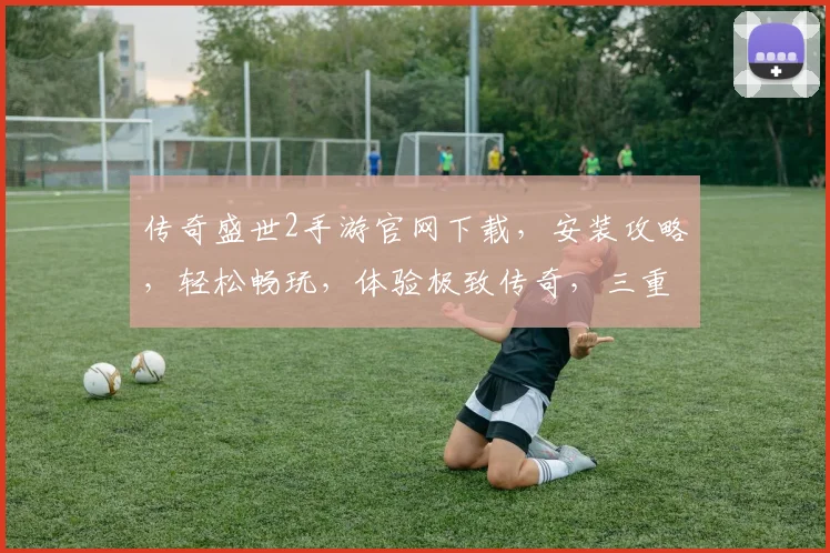 传奇盛世2手游官网下载，安装攻略，轻松畅玩，体验极致传奇，三重福利等你来